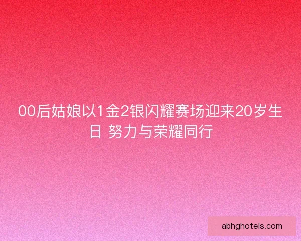 00后姑娘以1金2银闪耀赛场迎来20岁生日 努力与荣耀同行