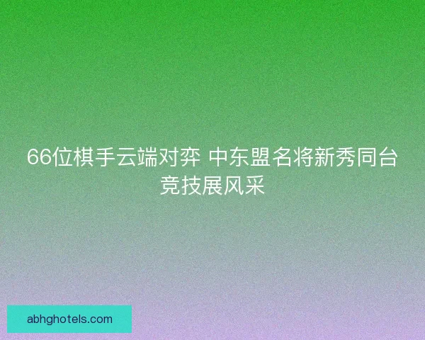 66位棋手云端对弈 中东盟名将新秀同台竞技展风采