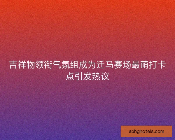 吉祥物领衔气氛组成为迁马赛场最萌打卡点引发热议