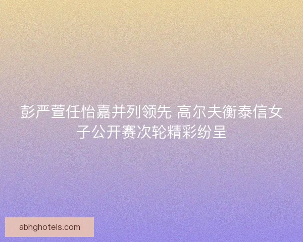 彭严萱任怡嘉并列领先 高尔夫衡泰信女子公开赛次轮精彩纷呈
