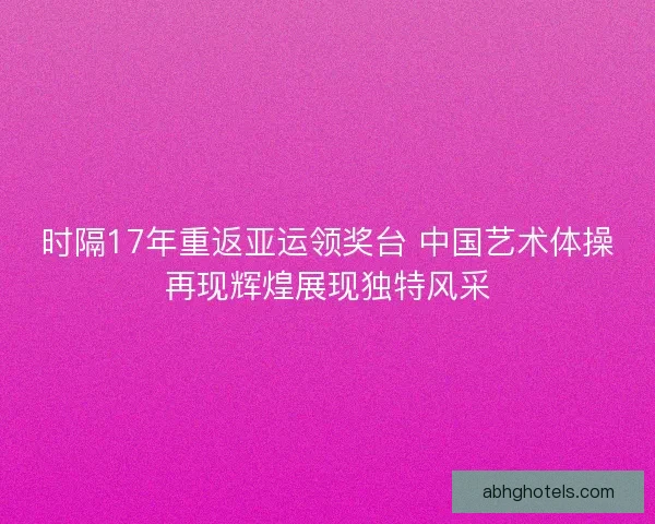 时隔17年重返亚运领奖台 中国艺术体操再现辉煌展现独特风采
