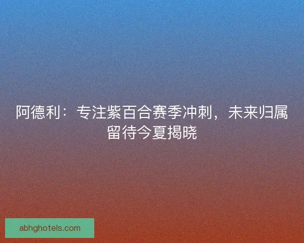 阿德利：专注紫百合赛季冲刺，未来归属留待今夏揭晓